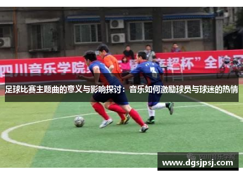 足球比赛主题曲的意义与影响探讨：音乐如何激励球员与球迷的热情