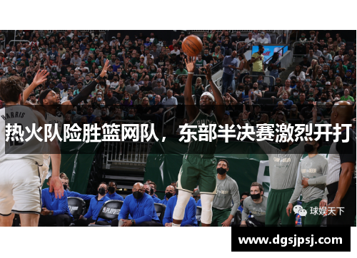 热火队险胜篮网队，东部半决赛激烈开打
